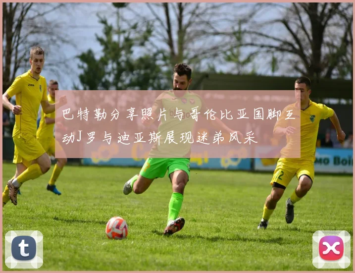 巴特勒分享照片与哥伦比亚国脚互动J罗与迪亚斯展现迷弟风采