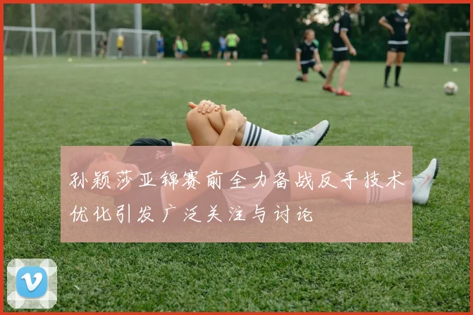 孙颖莎亚锦赛前全力备战反手技术优化引发广泛关注与讨论