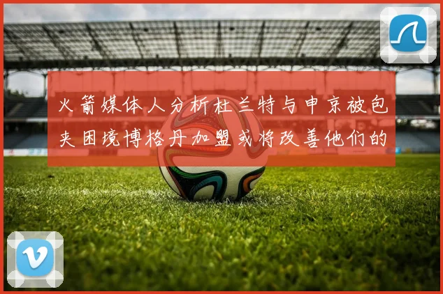 火箭媒体人分析杜兰特与申京被包夹困境博格丹加盟或将改善他们的进攻空间