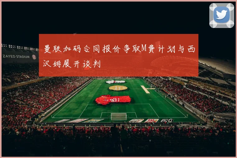 曼联加码合同报价争取M费计划与西汉姆展开谈判