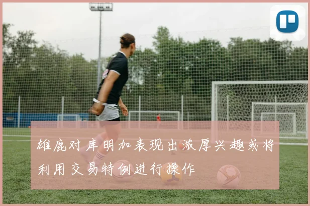雄鹿对库明加表现出浓厚兴趣或将利用交易特例进行操作