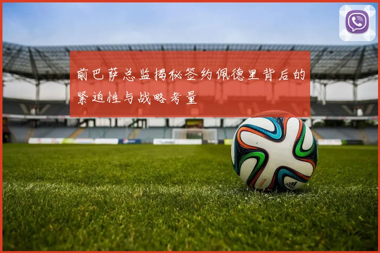 前巴萨总监揭秘签约佩德里背后的紧迫性与战略考量