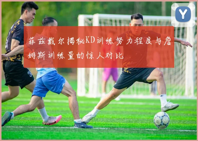 菲兹戴尔揭秘KD训练努力程度与詹姆斯训练量的惊人对比
