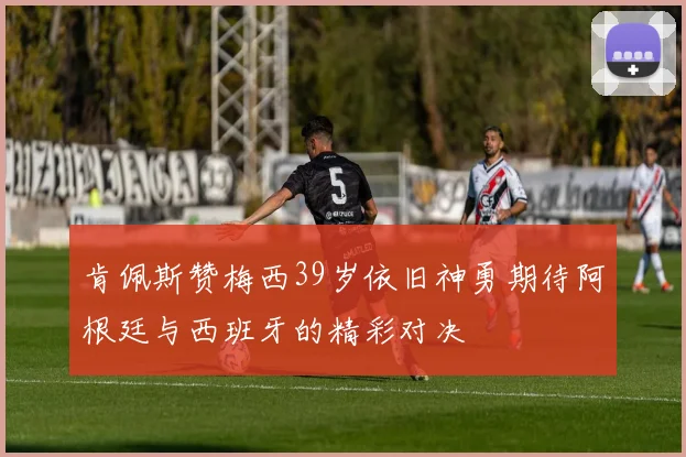 肯佩斯赞梅西39岁依旧神勇期待阿根廷与西班牙的精彩对决