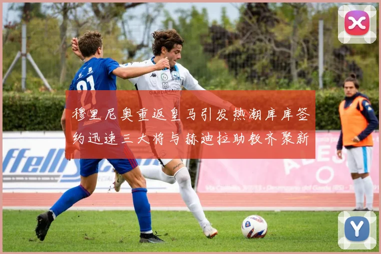 穆里尼奥重返皇马引发热潮库库签约迅速三大将与赫迪拉助教齐聚新阵容
