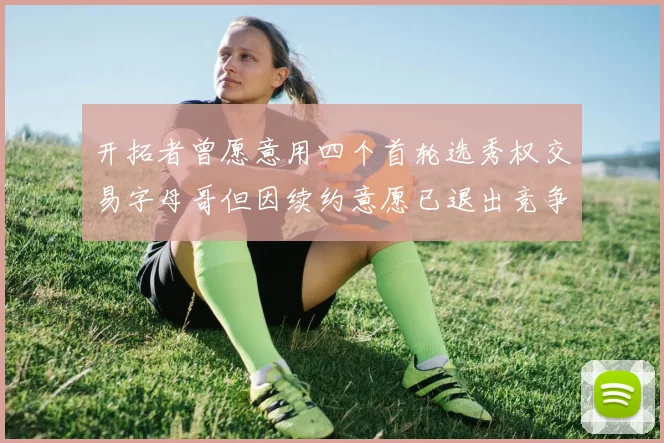 开拓者曾愿意用四个首轮选秀权交易字母哥但因续约意愿已退出竞争