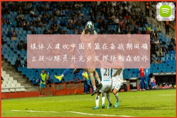 媒体人建议中国男篮在备战期间确立核心球员并充分发挥杨瀚森的作用