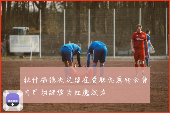 拉什福德决定留在曼联无意转会费内巴切继续为红魔效力