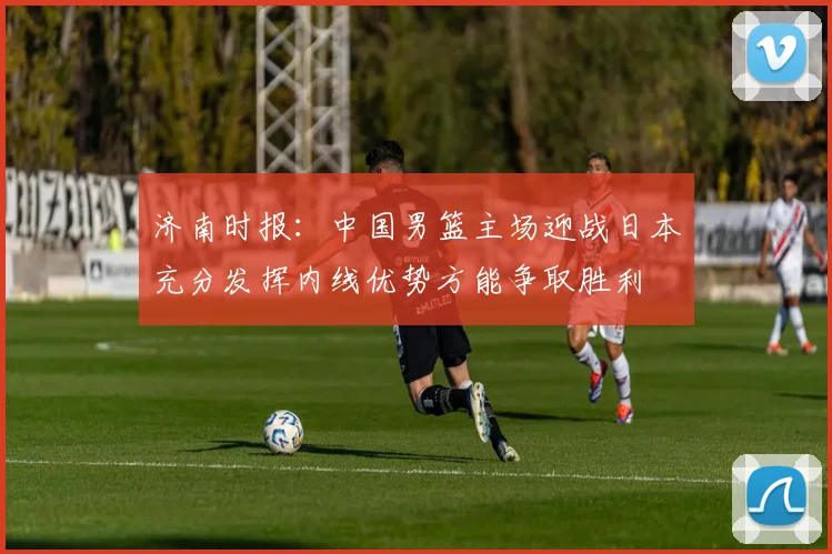 济南时报：中国男篮主场迎战日本充分发挥内线优势方能争取胜利