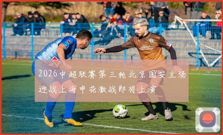 2026中超联赛第三轮北京国安主场迎战上海申花激战即将上演