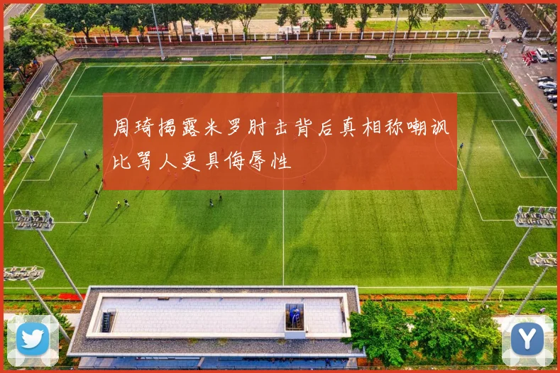 周琦揭露米罗肘击背后真相称嘲讽比骂人更具侮辱性