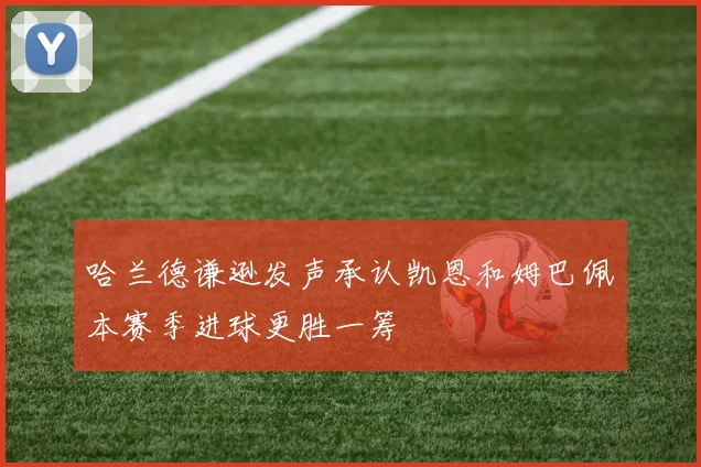 哈兰德谦逊发声承认凯恩和姆巴佩本赛季进球更胜一筹