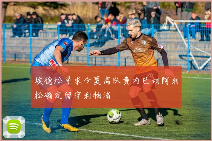 埃德松寻求今夏离队费内巴切阿利松确定留守利物浦