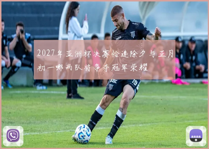 2027年亚洲杯决赛恰逢除夕与正月初一哪两队将争夺冠军荣耀