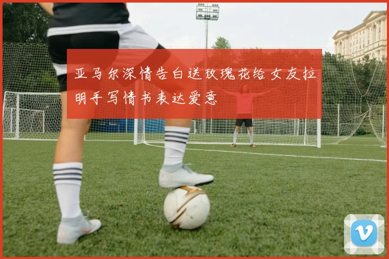 亚马尔深情告白送玫瑰花给女友拉明手写情书表达爱意