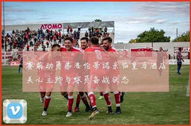 赛前动员弗洛伦蒂诺亲临皇马酒店关心主帅与球员备战状态