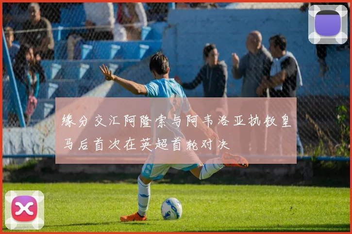 缘分交汇阿隆索与阿韦洛亚执教皇马后首次在英超首轮对决