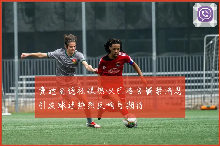 费迪南德社媒热议巴洛贡解禁消息引发球迷热烈反响与期待