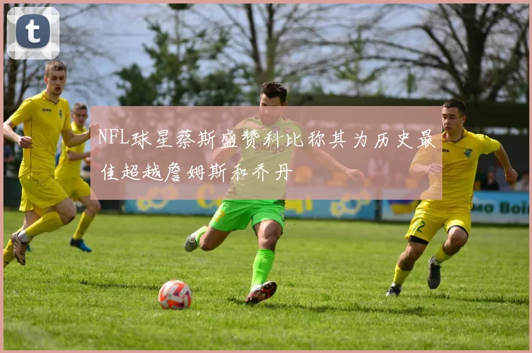 NFL球星蔡斯盛赞科比称其为历史最佳超越詹姆斯和乔丹