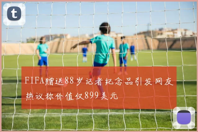 FIFA赠送88岁记者纪念品引发网友热议称价值仅899美元