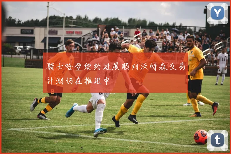 骑士哈登续约进展顺利沃特森交易计划仍在推进中
